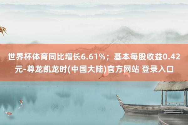 世界杯体育同比增长6.61%；基本每股收益0.42元-尊龙凯龙时(中国大陆)官方网站 登录入口