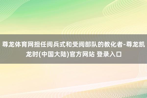 尊龙体育网担任阅兵式和受阅部队的教化者-尊龙凯龙时(中国大陆)官方网站 登录入口