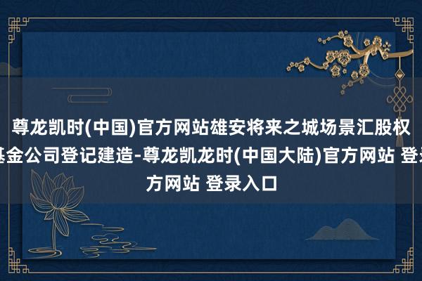 尊龙凯时(中国)官方网站雄安将来之城场景汇股权投资基金公司登记建造-尊龙凯龙时(中国大陆)官方网站 登录入口