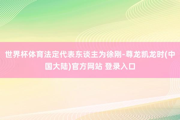 世界杯体育法定代表东谈主为徐刚-尊龙凯龙时(中国大陆)官方网站 登录入口