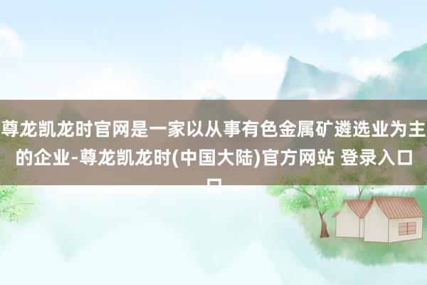 尊龙凯龙时官网是一家以从事有色金属矿遴选业为主的企业-尊龙凯龙时(中国大陆)官方网站 登录入口