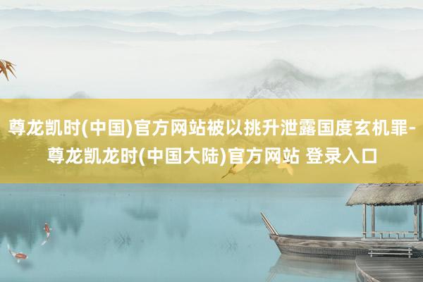 尊龙凯时(中国)官方网站被以挑升泄露国度玄机罪-尊龙凯龙时(中国大陆)官方网站 登录入口