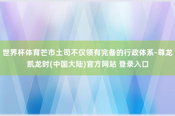 世界杯体育芒市土司不仅领有完备的行政体系-尊龙凯龙时(中国大陆)官方网站 登录入口