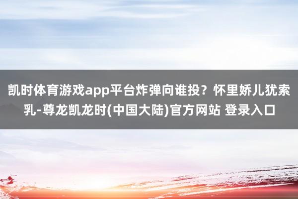 凯时体育游戏app平台炸弹向谁投？怀里娇儿犹索乳-尊龙凯龙时(中国大陆)官方网站 登录入口