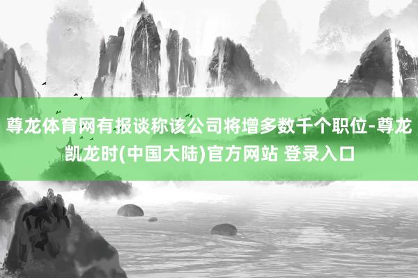 尊龙体育网有报谈称该公司将增多数千个职位-尊龙凯龙时(中国大陆)官方网站 登录入口