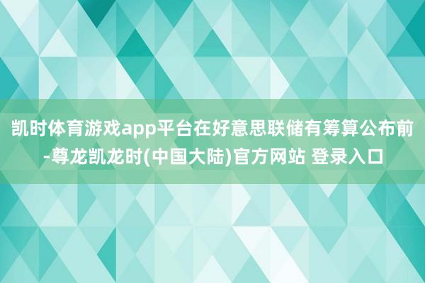 凯时体育游戏app平台　　在好意思联储有筹算公布前-尊龙凯龙时(中国大陆)官方网站 登录入口
