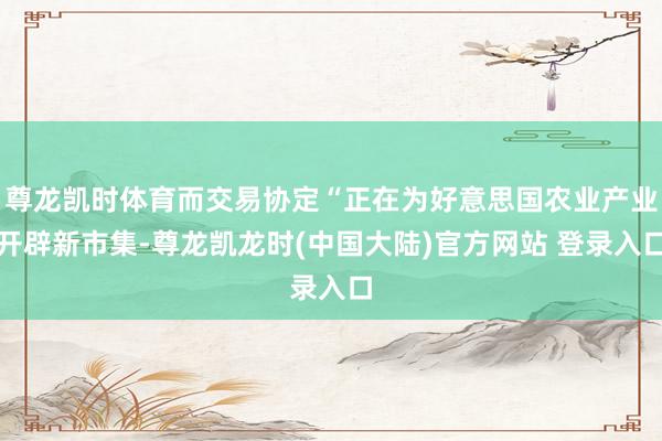 尊龙凯时体育而交易协定“正在为好意思国农业产业开辟新市集-尊龙凯龙时(中国大陆)官方网站 登录入口