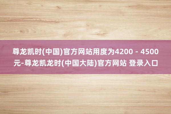 尊龙凯时(中国)官方网站用度为4200 - 4500元-尊龙凯龙时(中国大陆)官方网站 登录入口