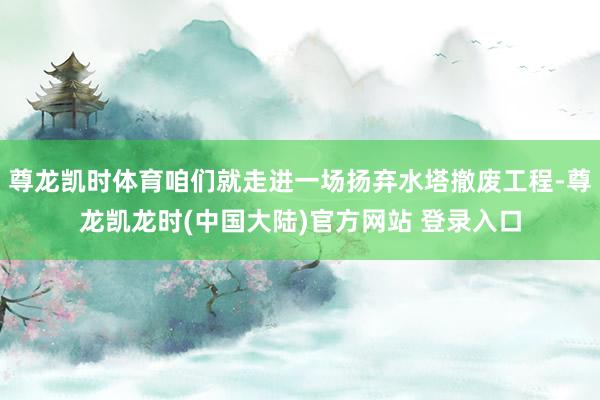 尊龙凯时体育咱们就走进一场扬弃水塔撤废工程-尊龙凯龙时(中国大陆)官方网站 登录入口