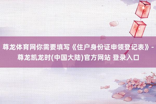 尊龙体育网你需要填写《住户身份证申领登记表》-尊龙凯龙时(中国大陆)官方网站 登录入口