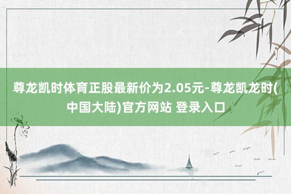 尊龙凯时体育正股最新价为2.05元-尊龙凯龙时(中国大陆)官方网站 登录入口