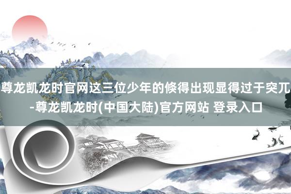 尊龙凯龙时官网这三位少年的倏得出现显得过于突兀-尊龙凯龙时(中国大陆)官方网站 登录入口