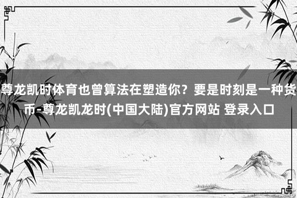 尊龙凯时体育也曾算法在塑造你?要是时刻是一种货币-尊龙凯龙时(中国大陆)官方网站 登录入口