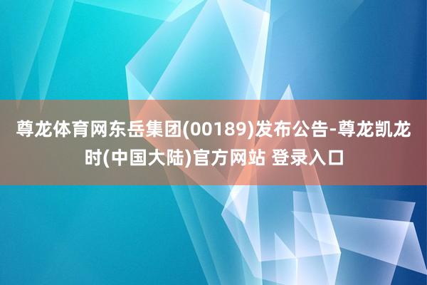 尊龙体育网东岳集团(00189)发布公告-尊龙凯龙时(中国大陆)官方网站 登录入口