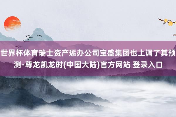 世界杯体育瑞士资产惩办公司宝盛集团也上调了其预测-尊龙凯龙时(中国大陆)官方网站 登录入口
