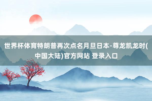 世界杯体育特朗普再次点名月旦日本-尊龙凯龙时(中国大陆)官方网站 登录入口