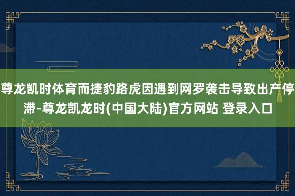 尊龙凯时体育而捷豹路虎因遇到网罗袭击导致出产停滞-尊龙凯龙时(中国大陆)官方网站 登录入口