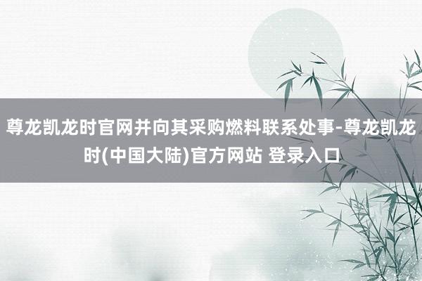 尊龙凯龙时官网并向其采购燃料联系处事-尊龙凯龙时(中国大陆)官方网站 登录入口