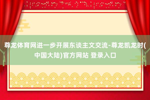 尊龙体育网进一步开展东谈主文交流-尊龙凯龙时(中国大陆)官方网站 登录入口