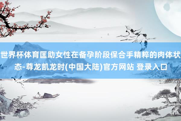 世界杯体育匡助女性在备孕阶段保合手精粹的肉体状态-尊龙凯龙时(中国大陆)官方网站 登录入口