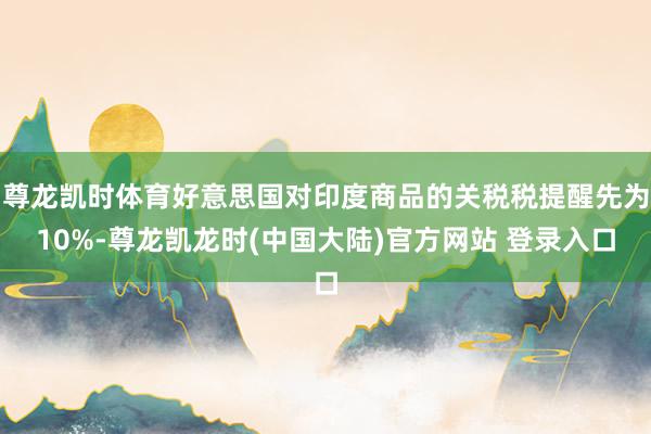 尊龙凯时体育好意思国对印度商品的关税税提醒先为10%-尊龙凯龙时(中国大陆)官方网站 登录入口