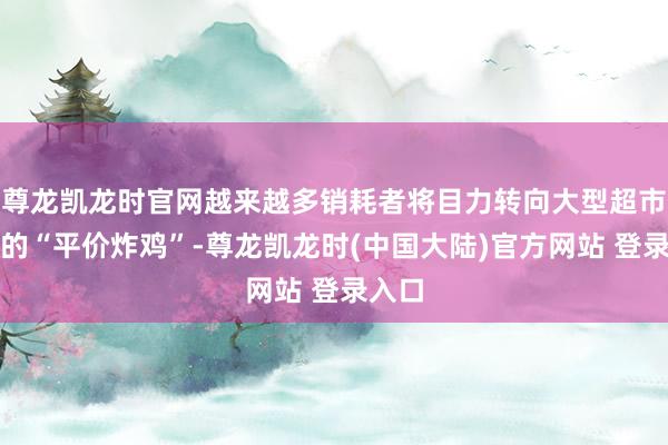 尊龙凯龙时官网越来越多销耗者将目力转向大型超市售卖的“平价炸鸡”-尊龙凯龙时(中国大陆)官方网站 登录入口