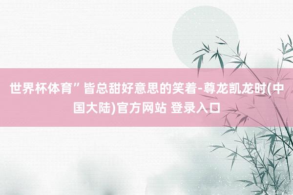世界杯体育”皆总甜好意思的笑着-尊龙凯龙时(中国大陆)官方网站 登录入口