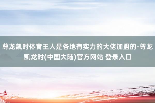 尊龙凯时体育王人是各地有实力的大佬加盟的-尊龙凯龙时(中国大陆)官方网站 登录入口