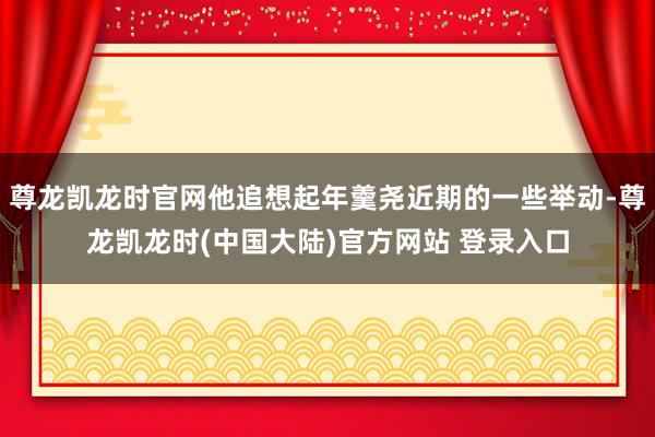 尊龙凯龙时官网他追想起年羹尧近期的一些举动-尊龙凯龙时(中国大陆)官方网站 登录入口
