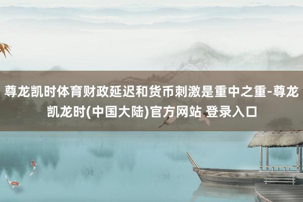 尊龙凯时体育财政延迟和货币刺激是重中之重-尊龙凯龙时(中国大陆)官方网站 登录入口