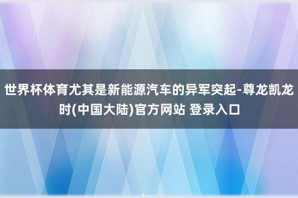 世界杯体育尤其是新能源汽车的异军突起-尊龙凯龙时(中国大陆)官方网站 登录入口