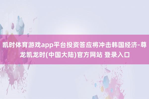 凯时体育游戏app平台投资答应将冲击韩国经济-尊龙凯龙时(中国大陆)官方网站 登录入口
