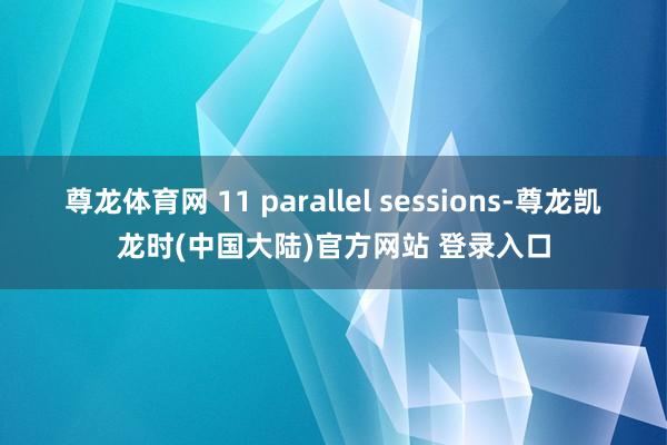 尊龙体育网 11 parallel sessions-尊龙凯龙时(中国大陆)官方网站 登录入口