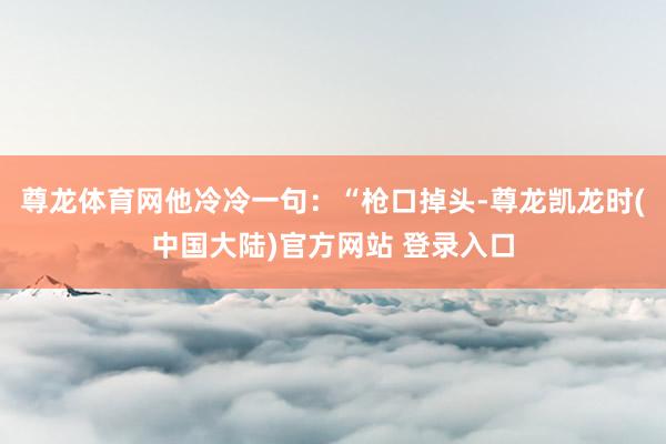 尊龙体育网他冷冷一句：“枪口掉头-尊龙凯龙时(中国大陆)官方网站 登录入口