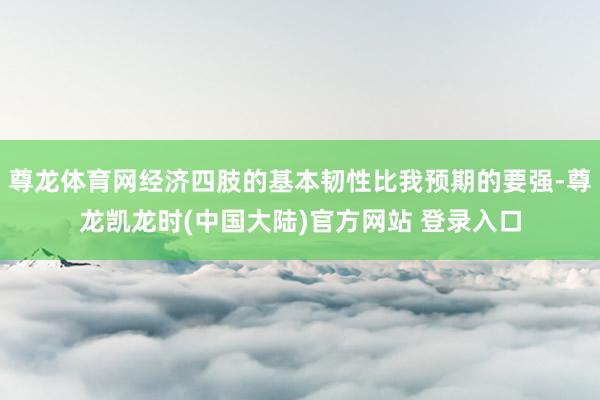 尊龙体育网经济四肢的基本韧性比我预期的要强-尊龙凯龙时(中国大陆)官方网站 登录入口
