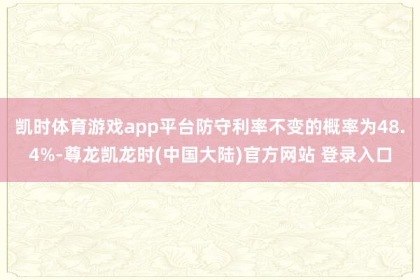 凯时体育游戏app平台防守利率不变的概率为48.4%-尊龙凯龙时(中国大陆)官方网站 登录入口