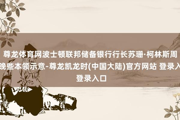 尊龙体育网波士顿联邦储备银行行长苏珊·柯林斯周三晚些本领示意-尊龙凯龙时(中国大陆)官方网站 登录入口