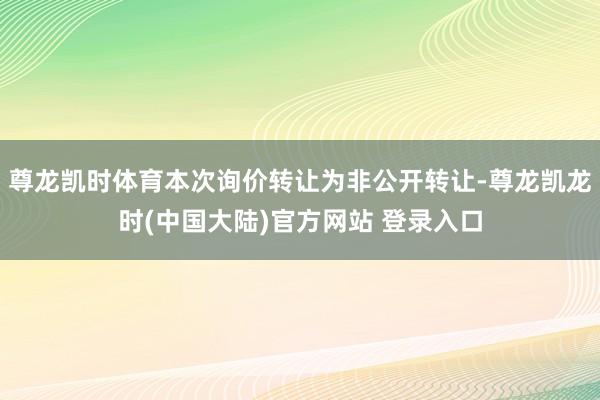 尊龙凯时体育本次询价转让为非公开转让-尊龙凯龙时(中国大陆)官方网站 登录入口