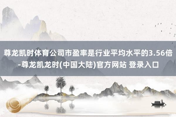 尊龙凯时体育公司市盈率是行业平均水平的3.56倍-尊龙凯龙时(中国大陆)官方网站 登录入口