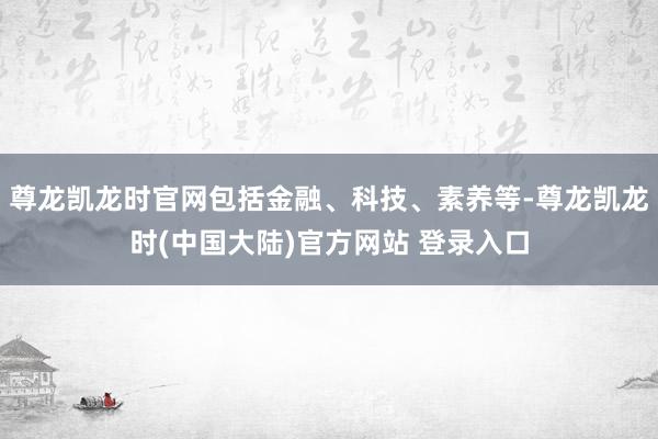 尊龙凯龙时官网包括金融、科技、素养等-尊龙凯龙时(中国大陆)官方网站 登录入口