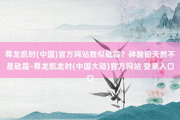 尊龙凯时(中国)官方网站胜似砒霜？砷酸铅天然不是砒霜-尊龙凯龙时(中国大陆)官方网站 登录入口