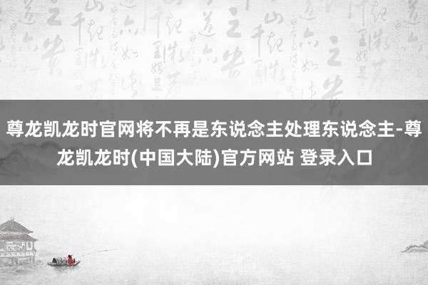 尊龙凯龙时官网将不再是东说念主处理东说念主-尊龙凯龙时(中国大陆)官方网站 登录入口
