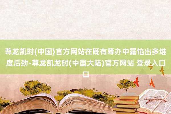 尊龙凯时(中国)官方网站在既有筹办中露馅出多维度后劲-尊龙凯龙时(中国大陆)官方网站 登录入口