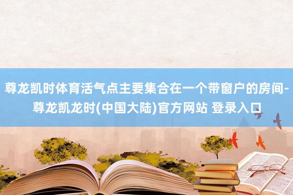 尊龙凯时体育活气点主要集合在一个带窗户的房间-尊龙凯龙时(中国大陆)官方网站 登录入口