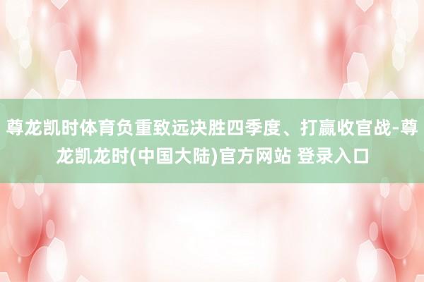 尊龙凯时体育负重致远决胜四季度、打赢收官战-尊龙凯龙时(中国大陆)官方网站 登录入口