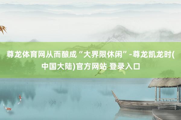 尊龙体育网从而酿成“大界限休闲”-尊龙凯龙时(中国大陆)官方网站 登录入口