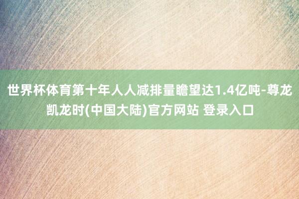 世界杯体育第十年人人减排量瞻望达1.4亿吨-尊龙凯龙时(中国大陆)官方网站 登录入口