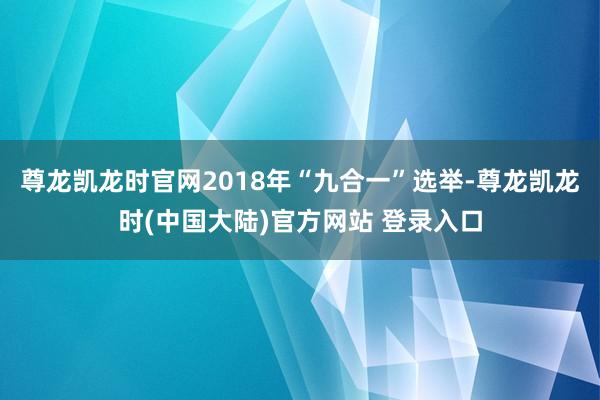 尊龙凯龙时官网2018年“九合一”选举-尊龙凯龙时(中国大陆)官方网站 登录入口