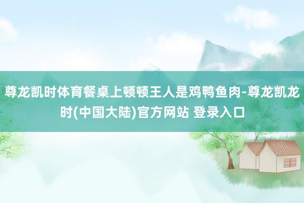 尊龙凯时体育餐桌上顿顿王人是鸡鸭鱼肉-尊龙凯龙时(中国大陆)官方网站 登录入口