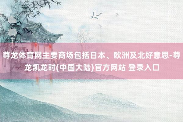 尊龙体育网主要商场包括日本、欧洲及北好意思-尊龙凯龙时(中国大陆)官方网站 登录入口